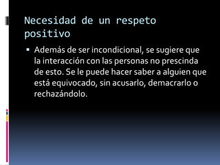 Necesidad de un respeto
positivo
 Además de ser incondicional, se sugiere que
la interacción con las personas no prescinda
de esto. Se le puede hacer saber a alguien que
está equivocado, sin acusarlo, demacrarlo o
rechazándolo.
 