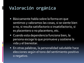 Valoración orgánica
 Básicamente habla sobre la forma en que
sentimos y valoramos las cosas, si se siente bien
o no, si resulta satisfactorio o insatisfactorio, si
es placentero o no placentero, etc.
 Cuando esta dependencia funciona bien, la
persona escoge lo que promueve y sostiene la
vida y el bienestar.
 En otras palabras, la personalidad saludable hace
elecciones según el tono del sentimiento positivo
o negativo.
 