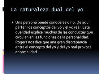 La naturaleza dual del yo
 Una persona puede conocerse o no. De aquí
parten los conceptos del yo y el yo real. Esta
dualidad explica muchas de las conductas que
circulan en las funciones de la personalidad.
Rogers nos dice que una gran discrepancia
entre el concepto del yo y del yo real provoca
anormalidad
 