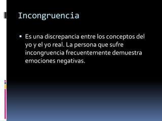 Incongruencia
 Es una discrepancia entre los conceptos del
yo y el yo real. La persona que sufre
incongruencia frecuentemente demuestra
emociones negativas.
 
