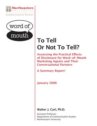To Tell
Or Not To Tell?
Assessing the Practical Eﬀects
of Disclosure for Word-of-Mouth
Marketing Agents and Their
Conversational Partners

A Summary Report1



January 2006




Walter J. Carl, Ph.D.
Assistant Professor
Department of Communication Studies
Northeastern University
 