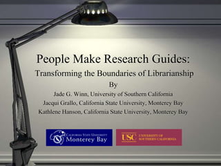 People Make Research Guides:
Transforming the Boundaries of Librarianship
                           By
      Jade G. Winn, University of Southern California
 Jacqui Grallo, California State University, Monterey Bay
Kathlene Hanson, California State University, Monterey Bay
 