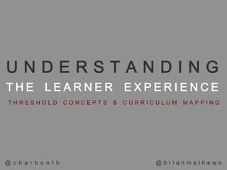 UNDERSTANDING
THE LEARNER EXPERIENCE
 THRESHOLD            CONCEPTS   &   CURRICULUM   MAPPING




@ c h a r b o o t h                        @brianmathews
 