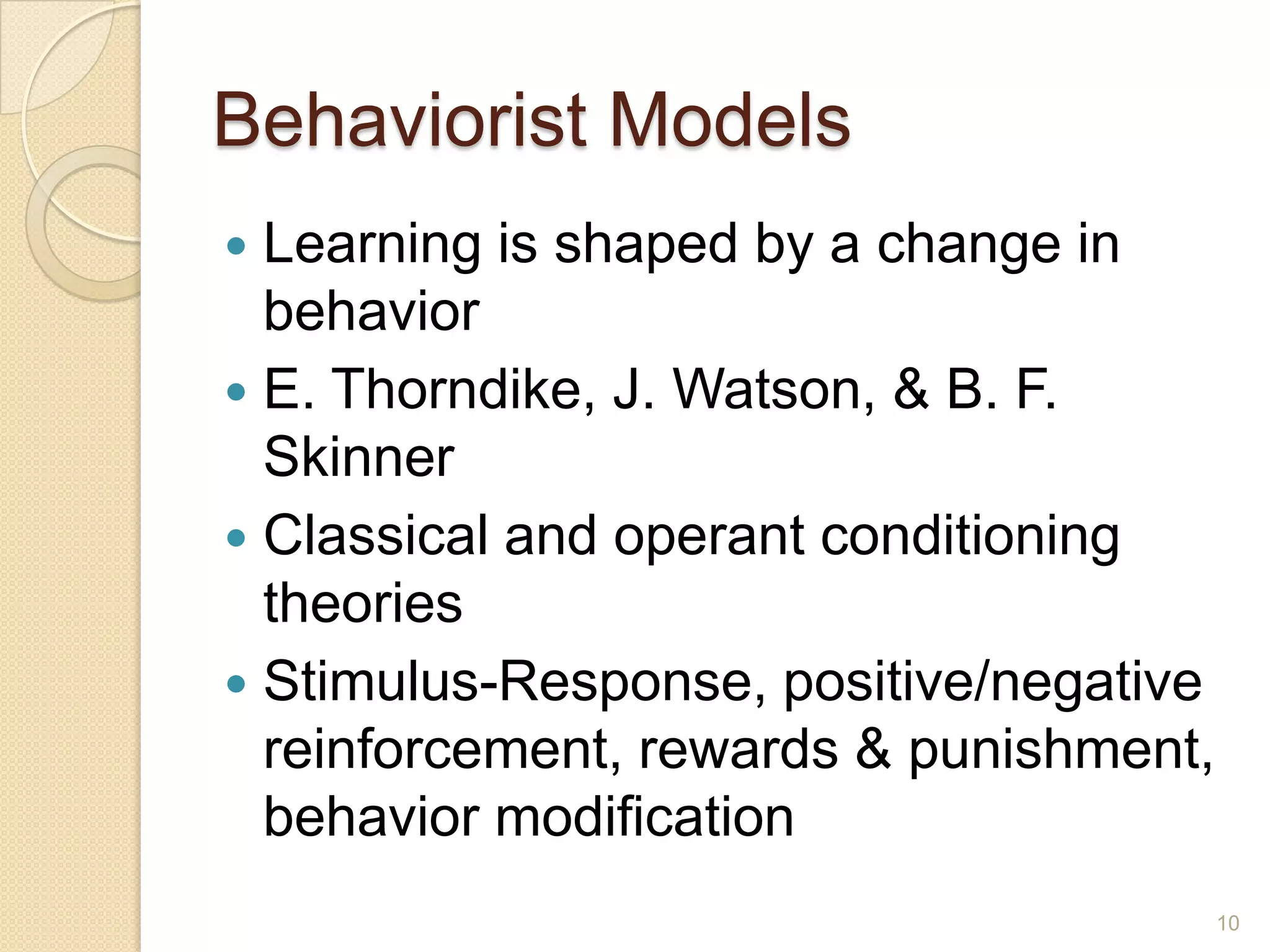Behaviorist Models
 Learning is shaped by a change in behavior
 E.Thorndike, J.Watson, & B. F. Skinner
 Classical and operant conditioning
theories
 Stimulus-Response, positive/negative
reinforcement, rewards & punishment,
behavior modification
10
 
