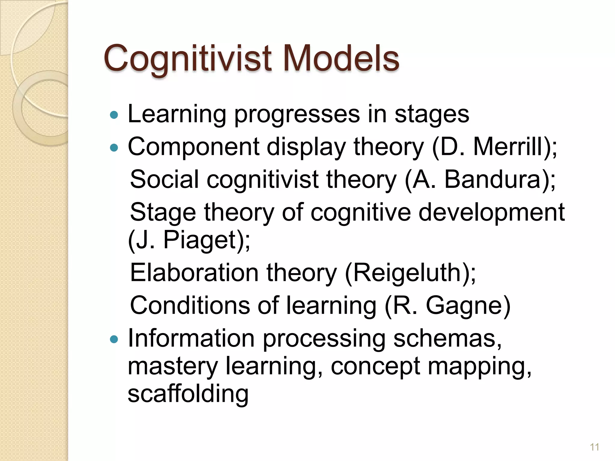 Cognitivist Models
 Learning progresses in stages
 Component display theory (D. Merrill);
Social cognitivist theory (A. Bandura);
Stage theory of cognitive development (J.
Piaget);
Elaboration theory (Reigeluth);
Conditions of learning (R. Gagne)
 Information processing schemas, mastery
learning, concept mapping, scaffolding
11
 