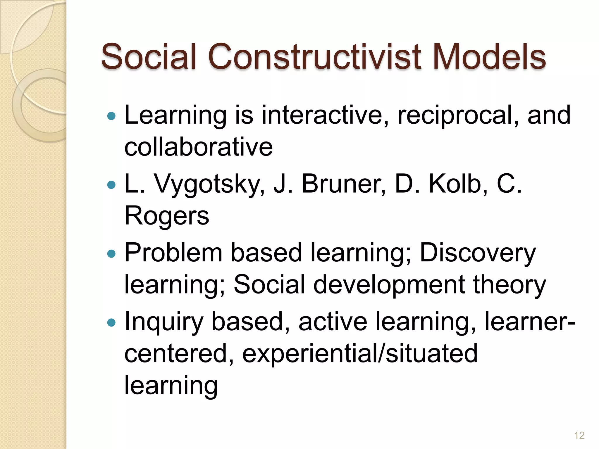 Social Constructivist Models
 Learning is interactive, reciprocal, and
collaborative
 L.Vygotsky, J. Bruner, D. Kolb, C. Rogers
 Problem based learning; Discovery
learning; Social development theory
 Inquiry based, active learning, learner-
centered, experiential/situated learning
12
 