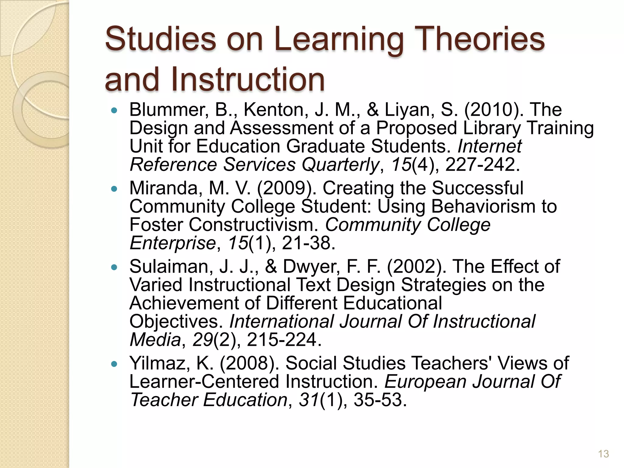 Studies on LearningTheories and
Instruction
 Blummer, B., Kenton, J. M., & Liyan, S. (2010).The Design and
Assessment of a Proposed Library Training Unit for
Education Graduate Students. Internet Reference Services
Quarterly, 15(4), 227-242.
 Miranda, M.V. (2009). Creating the Successful Community
College Student: Using Behaviorism to Foster
Constructivism. Community College Enterprise, 15(1), 21-38.
 Sulaiman, J. J., & Dwyer, F. F. (2002).The Effect ofVaried
Instructional Text Design Strategies on the Achievement of
Different Educational Objectives. International Journal Of
Instructional Media, 29(2), 215-224.
 Yilmaz, K. (2008). Social Studies Teachers'Views of Learner-
Centered Instruction. European Journal OfTeacher
Education, 31(1), 35-53.
13
 