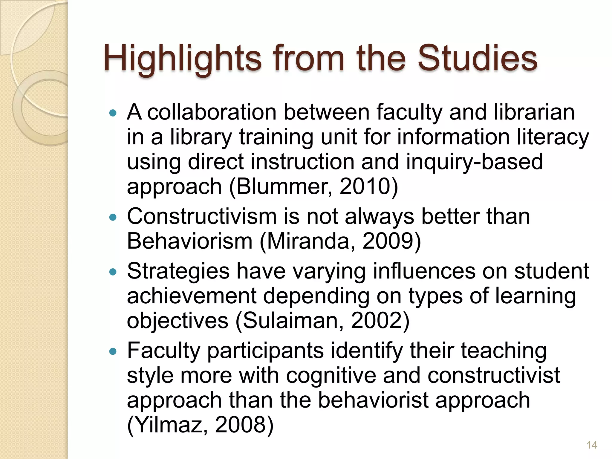 Highlights from the Studies
 A collaboration between faculty and librarian in a
library training unit for information literacy using
direct instruction and inquiry-based approach
(Blummer, 2010)
 Constructivism is not always better than
Behaviorism (Miranda, 2009)
 Strategies have varying influences on student
achievement depending on types of learning
objectives (Sulaiman, 2002)
 Faculty participants identify their teaching style
more with cognitive and constructivist approach
than the behaviorist approach (Yilmaz, 2008)
14
 