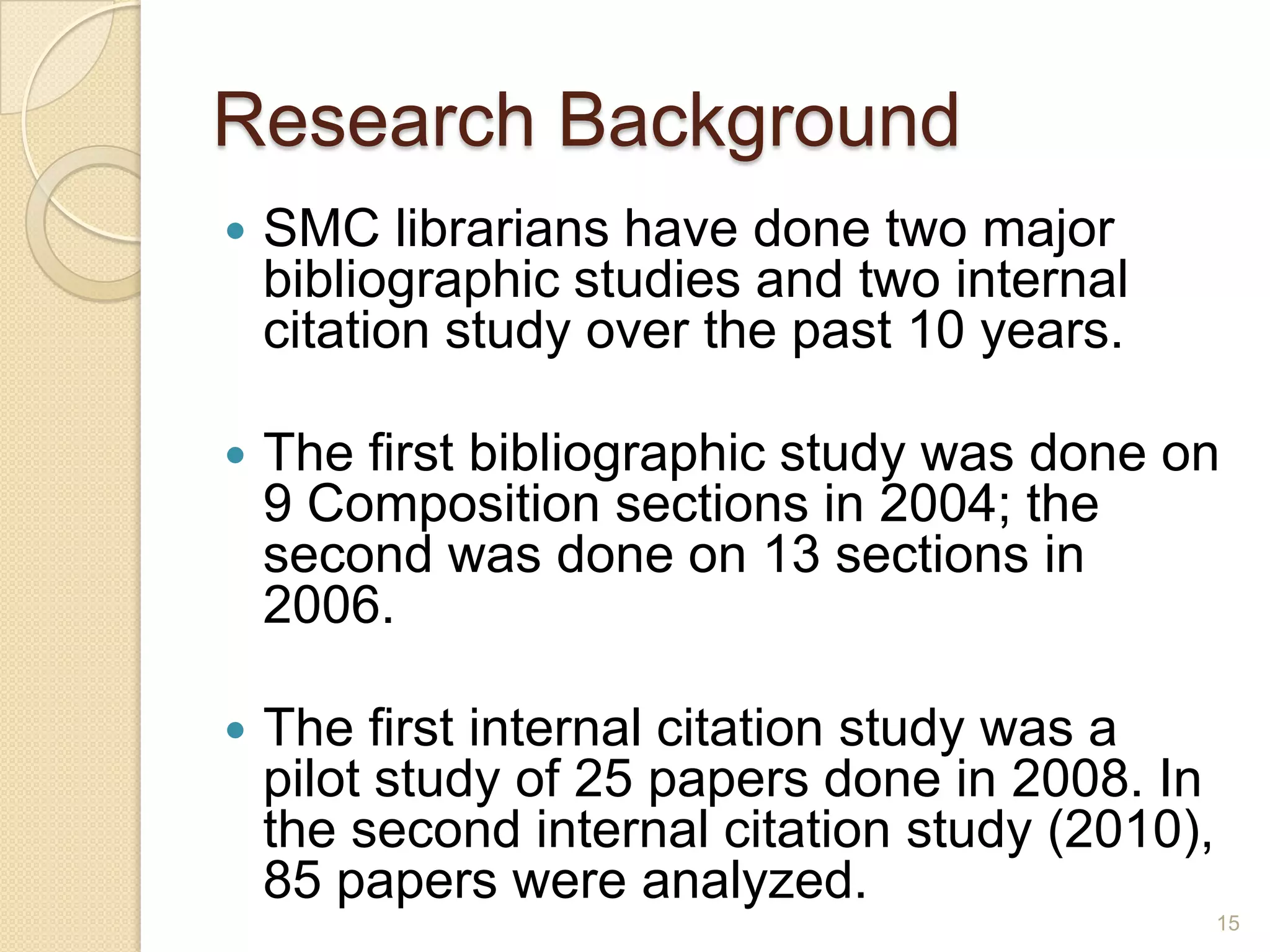 Research Background
 SMC librarians have done two major bibliographic
studies and two internal citation study over the
past 10 years.
 The first bibliographic study was done on 9
Composition sections in 2004; the second was
done on 13 sections in 2006.
 The first internal citation study was a pilot study
of 25 papers done in 2008. In the second internal
citation study (2010), 85 papers were analyzed.
15
 