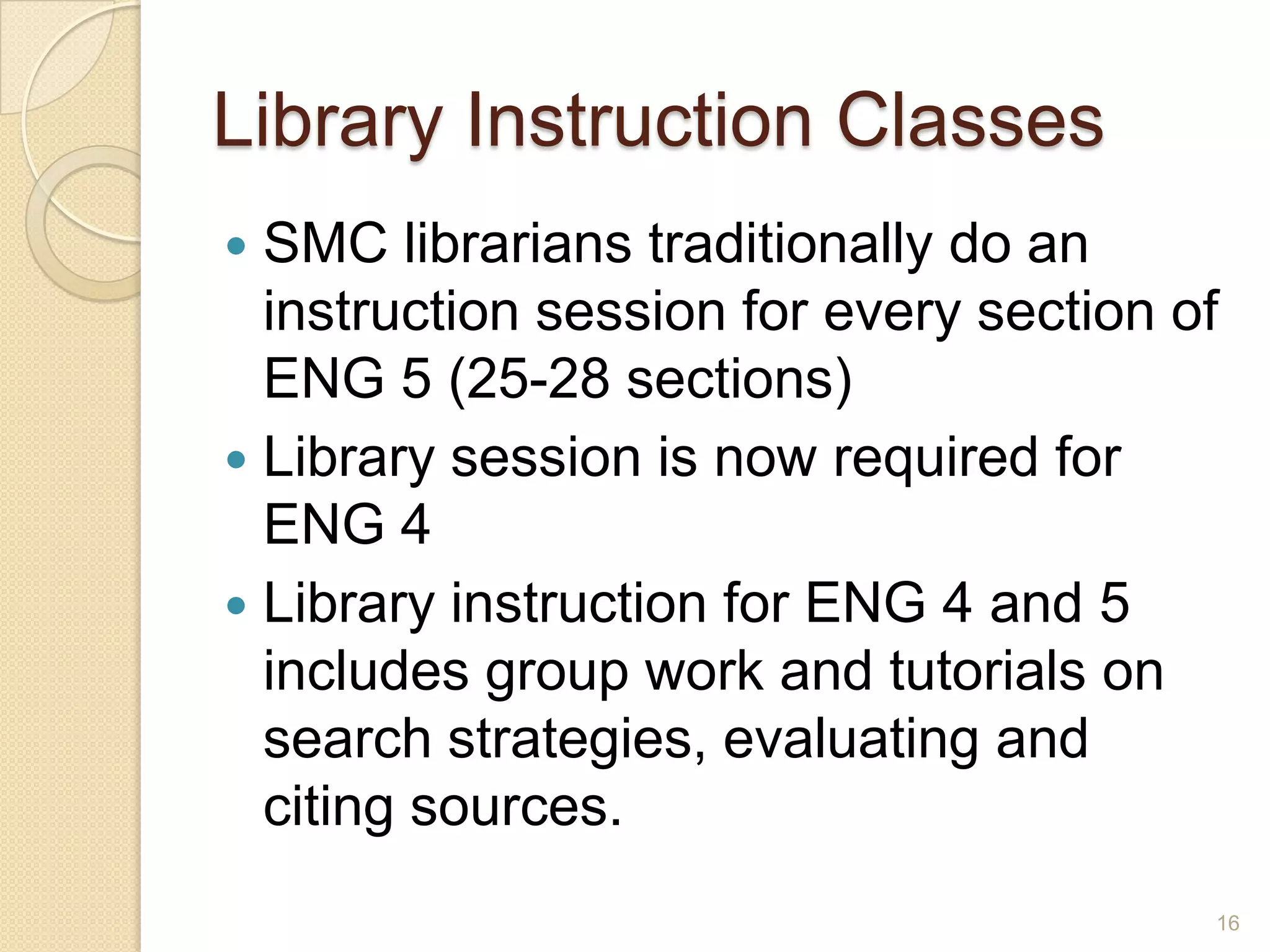 Library Instruction Classes
 SMC librarians traditionally do an
instruction session for every section of
ENG 5 (25-28 sections)
 Library session is now required for ENG
4
 Library instruction for ENG 4 and 5
includes group work and tutorials on
search strategies, evaluating and citing
sources.
16
 
