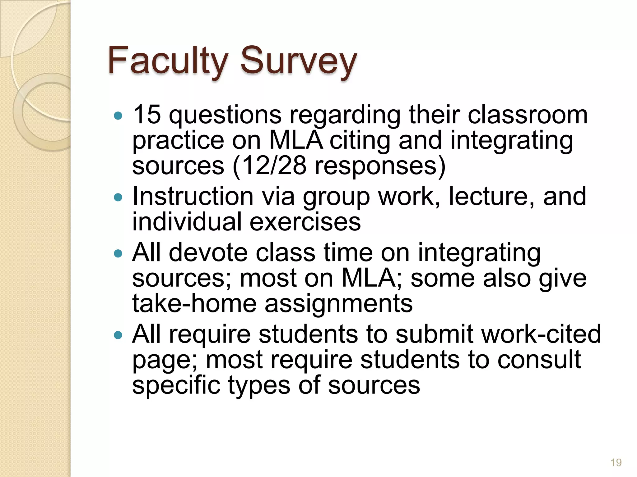 Faculty Survey
 15 questions regarding their classroom
practice on MLA citing and integrating
sources (12/28 responses)
 Instruction via group work, lecture, and
individual exercises
 All devote class time on integrating sources;
most on MLA; some also give take-home
assignments
 All require students to submit work-cited
page; most require students to consult
specific types of sources
19
 