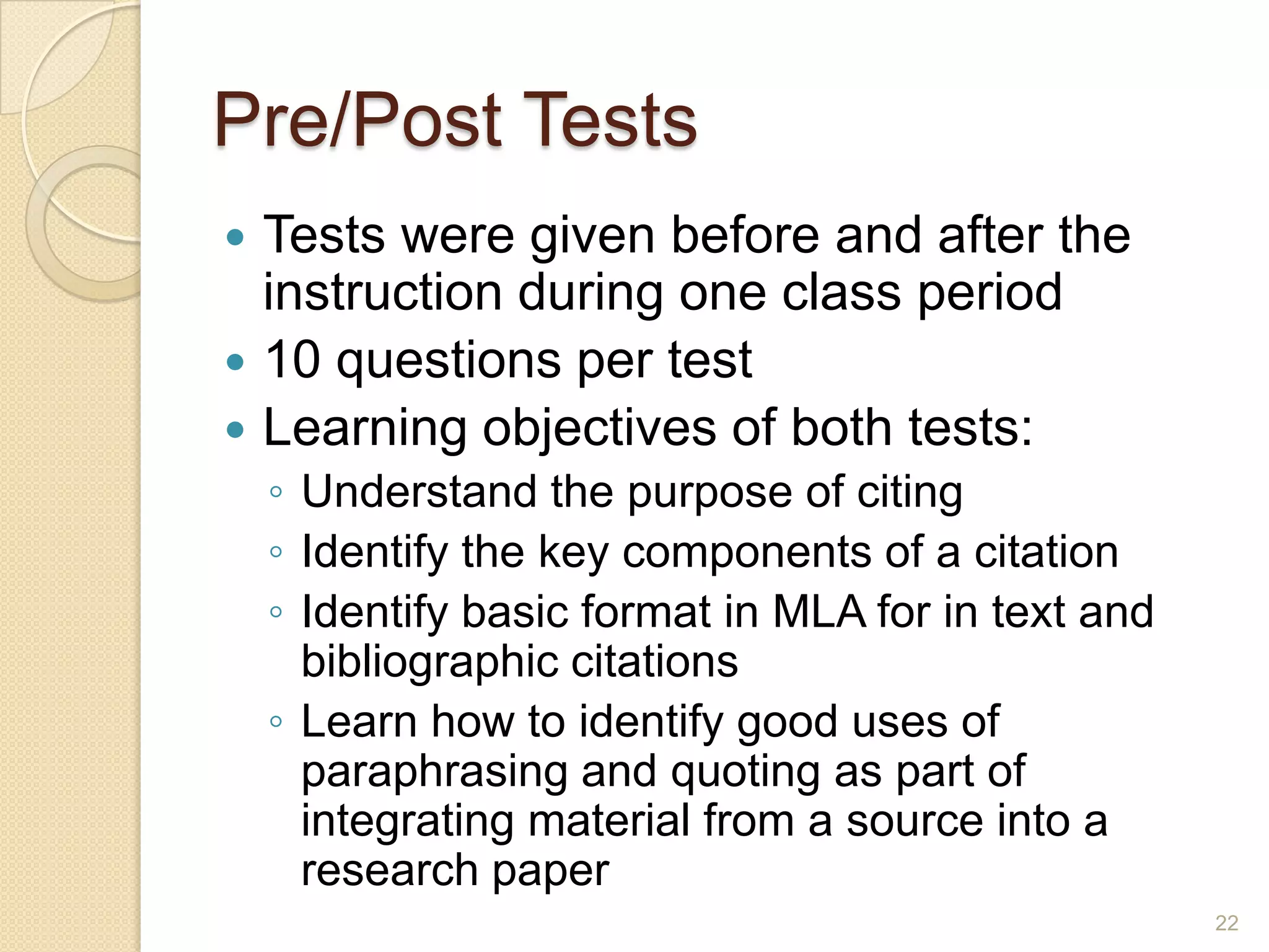 Pre/Post Tests
 Tests were given before and after the
instruction during one class period
 10 questions per test
 Learning objectives of both tests:
◦ Understand the purpose of citing
◦ Identify the key components of a citation
◦ Identify basic format in MLA for in text and
bibliographic citations
◦ Learn how to identify good uses of paraphrasing
and quoting as part of integrating material from a
source into a research paper
22
 