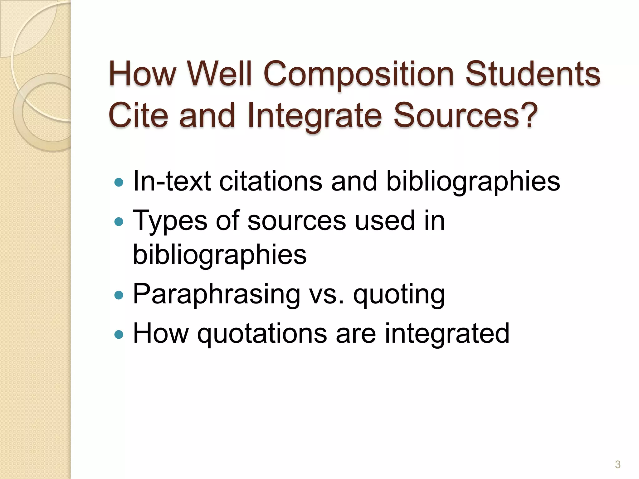 How Well Composition Students
Cite and Integrate Sources?
 In-text citations and bibliographies
 Types of sources used in bibliographies
 Paraphrasing vs. quoting
 How quotations are integrated
3
 