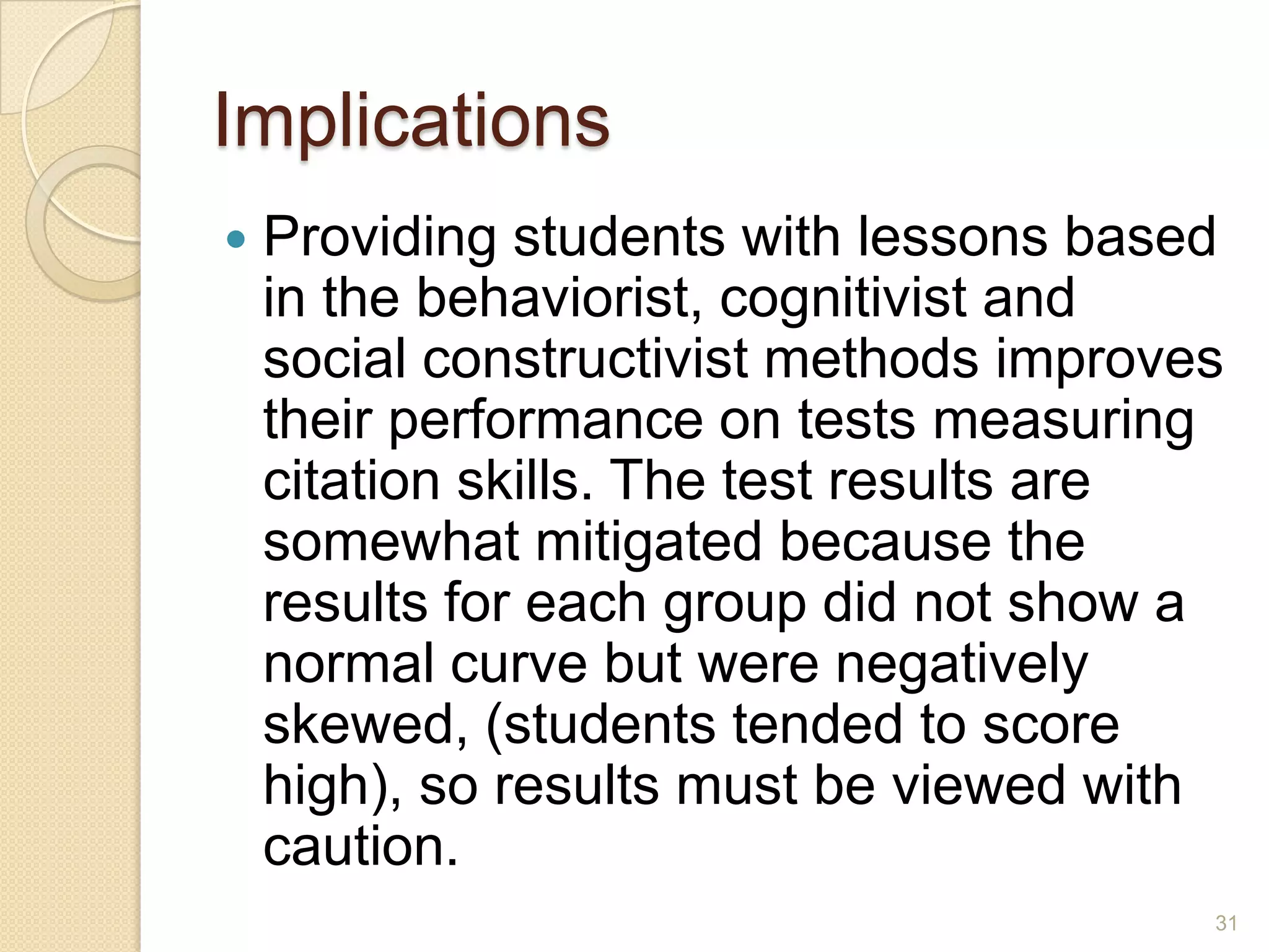 Implications
 Providing students with lessons based in the
behaviorist, cognitivist and social
constructivist methods improves their
performance on tests measuring citation
skills.The test results are somewhat
mitigated because the results for each group
did not show a normal curve but were
negatively skewed, (students tended to score
high), so results must be viewed with
caution.
31
 