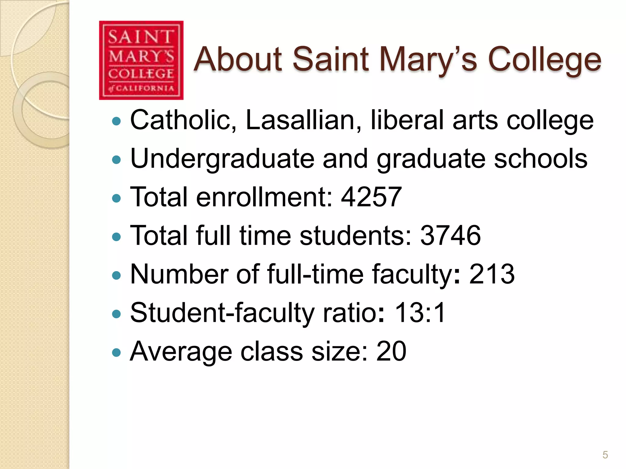 About Saint Mary’s College
 Catholic, Lasallian, liberal arts college
 Undergraduate and graduate schools
 Total enrollment: 4257
 Total full time students: 3746
 Number of full-time faculty: 213
 Student-faculty ratio: 13:1
 Average class size: 20
5
 
