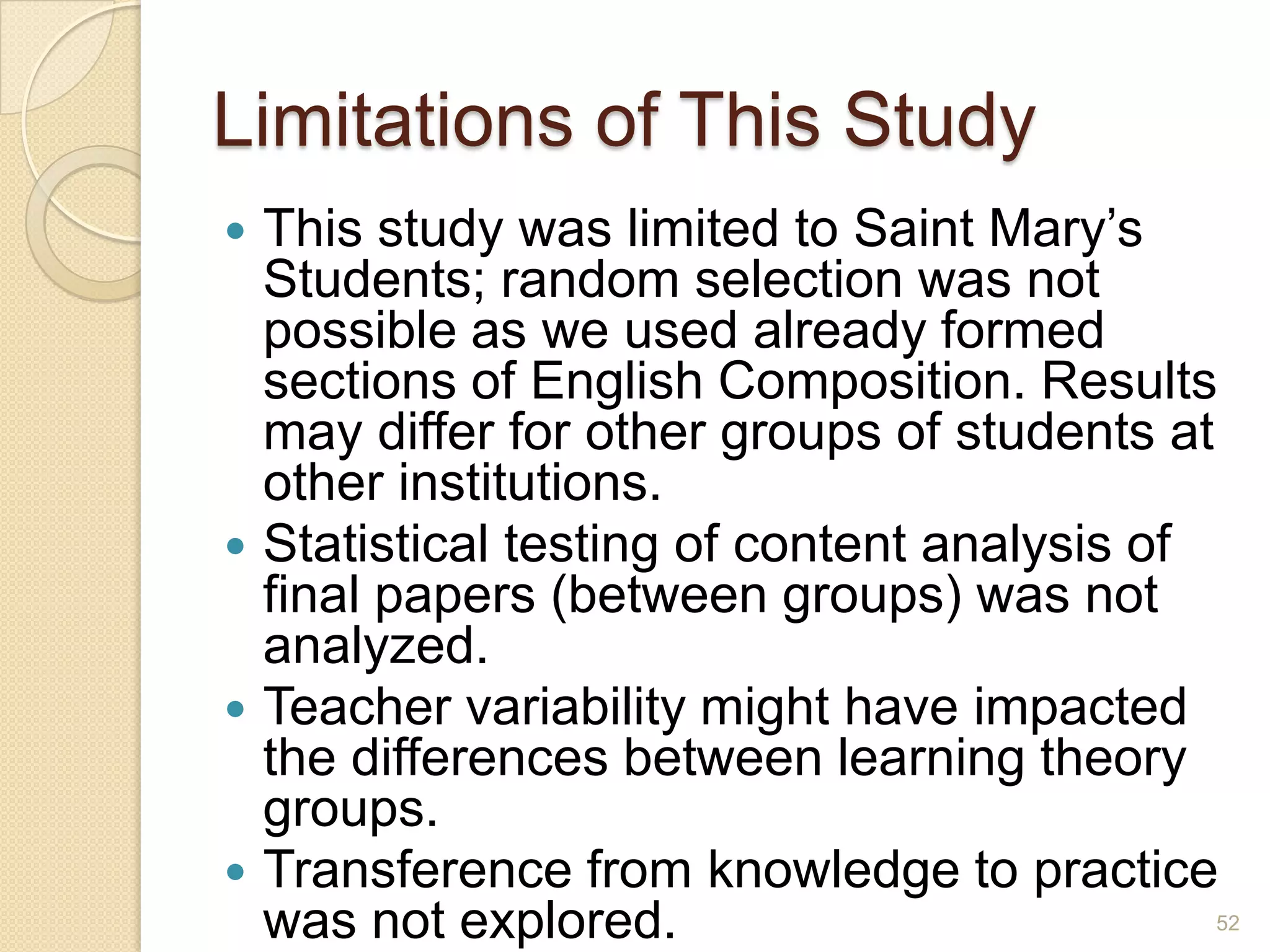 Limitations of This Study
 This study was limited to Saint Mary’s
Students; random selection was not possible
as we used already formed sections of
English Composition. Results may differ for
other groups of students at other
institutions.
 Statistical testing of content analysis of final
papers (between groups) was not analyzed.
 Teacher variability might have impacted the
differences between learning theory groups.
 Transference from knowledge to practice
was not explored.
52
 