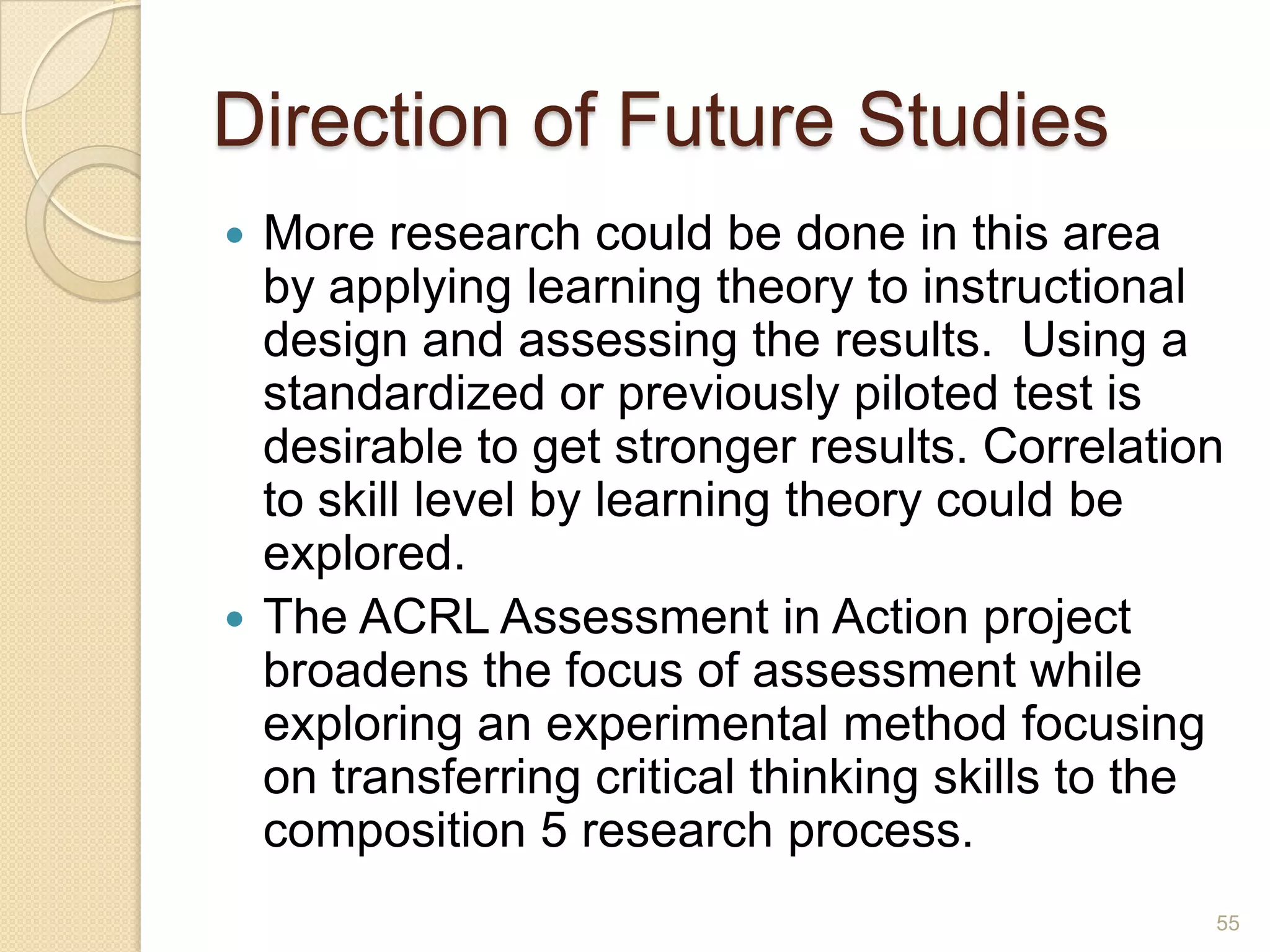 Direction of Future Studies
 More research could be done in this area by
applying learning theory to instructional design
and assessing the results. Using a standardized
or previously piloted test is desirable to get
stronger results. Correlation to skill level by
learning theory could be explored.
 The ACRL Assessment in Action project
broadens the focus of assessment while
exploring an experimental method focusing on
transferring critical thinking skills to the
composition 5 research process.
55
 