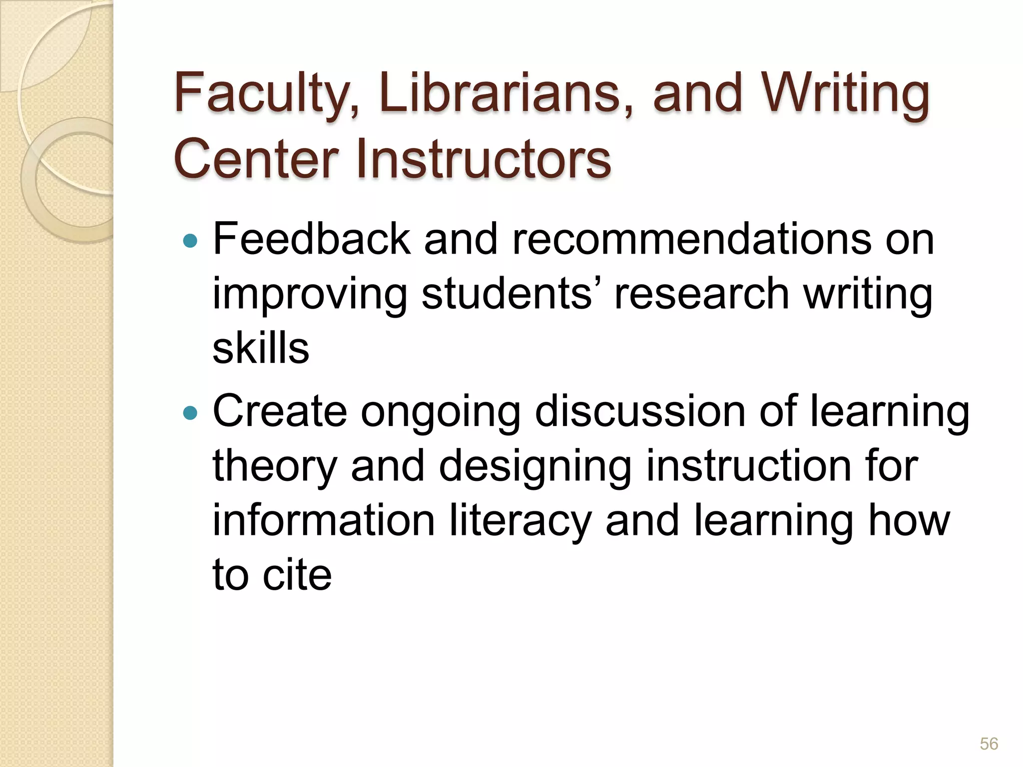 Faculty, Librarians, and Writing
Center Instructors
 Feedback and recommendations on
improving students’ research writing skills
 Create ongoing discussion of learning
theory and designing instruction for
information literacy and learning how to
cite
56
 