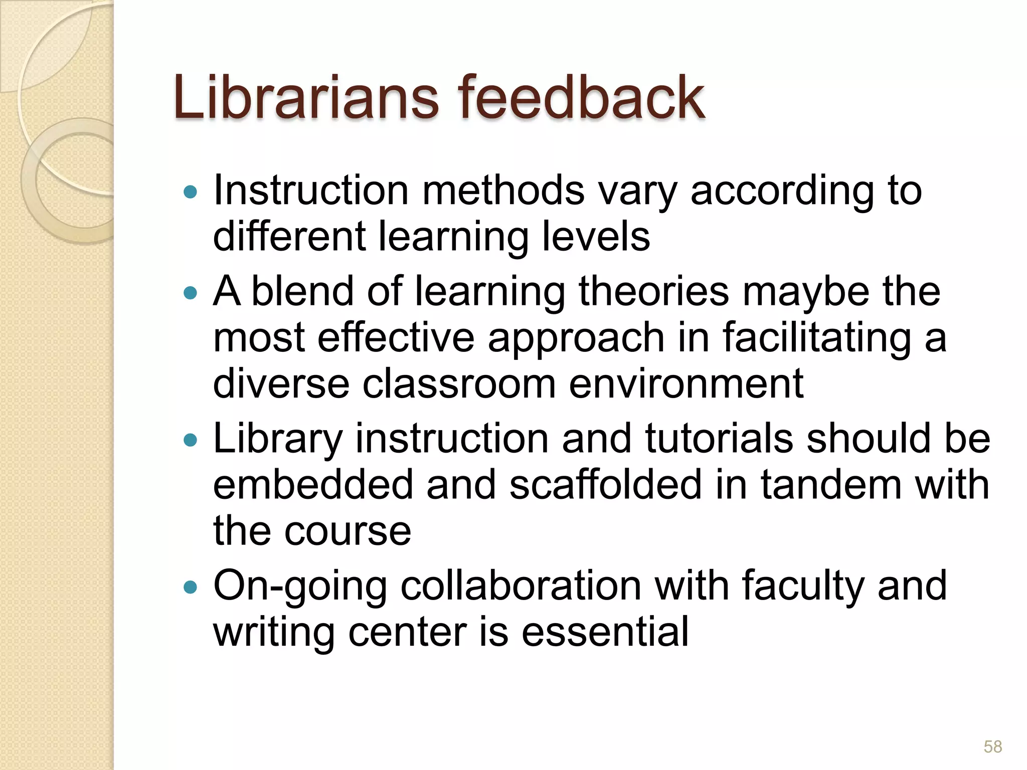 Librarians feedback
 Instruction methods vary according to
different learning levels
 A blend of learning theories maybe the most
effective approach in facilitating a diverse
classroom environment
 Library instruction and tutorials should be
embedded and scaffolded in tandem with the
course
 On-going collaboration with faculty and
writing center is essential
58
 