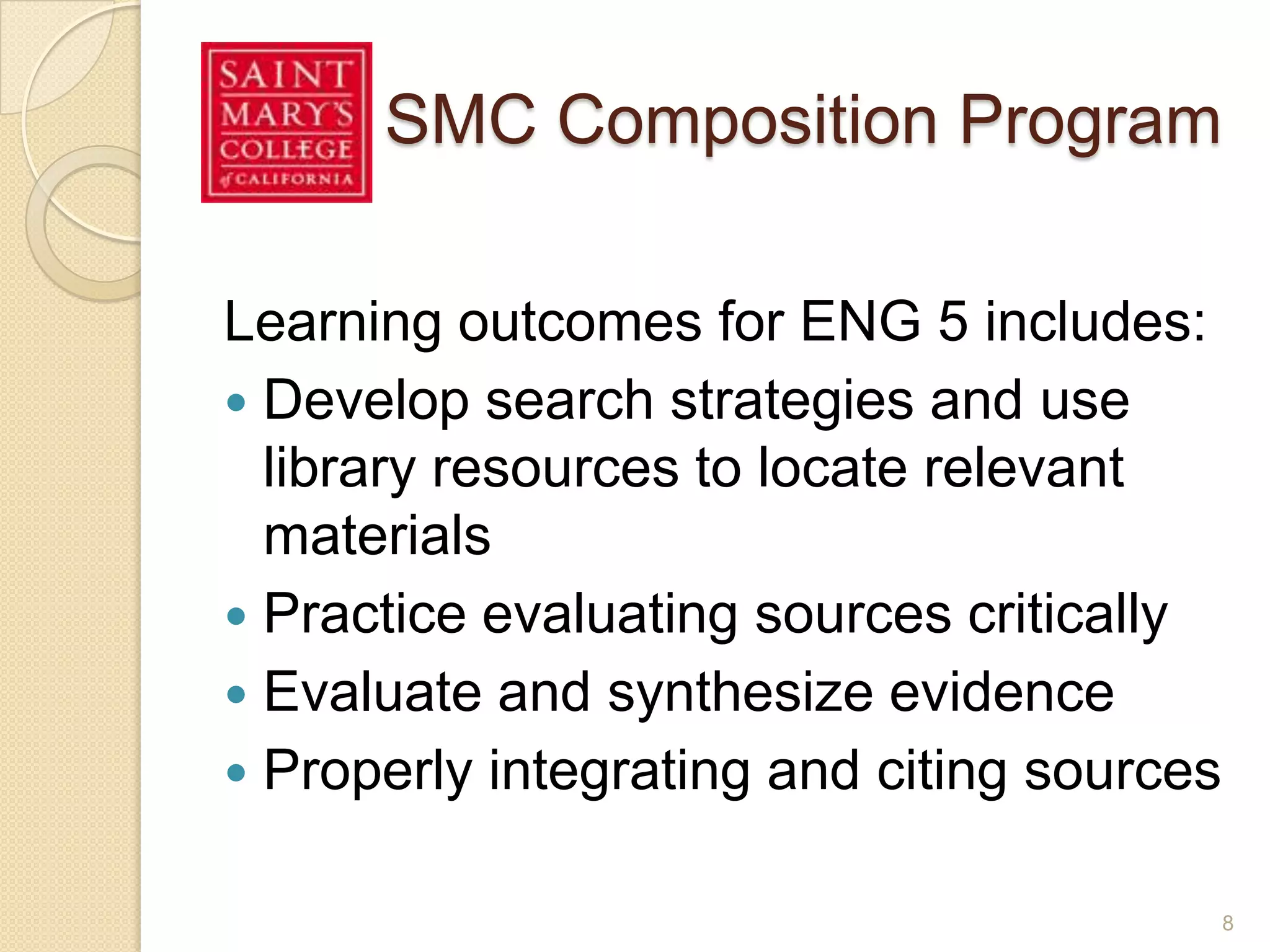 SMC Composition Program
Learning outcomes for ENG 5 includes:
 Develop search strategies and use library
resources to locate relevant materials
 Practice evaluating sources critically
 Evaluate and synthesize evidence
 Properly integrating and citing sources
8
 