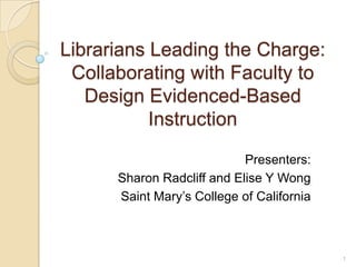 Librarians Leading the Charge:
Collaborating with Faculty to Design
Evidenced-Based Instruction
Presenters:
Sharon Radcliff and EliseY Wong
Saint Mary’s College of California
1
 
