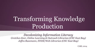 Transforming Knowledge
Production
Decolonizing Information Literacy
Gretchen Keer, Online Learning & Outreach Librarian (CSU East Bay)
Jeffra Bussmann, STEM/Web Librarian (CSU East Bay)
CARL 2014
 