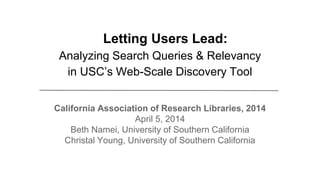 Letting Users Lead:
Analyzing Search Queries & Relevancy
in USC’s Web-Scale Discovery Tool
California Association of Research Libraries, 2014
April 5, 2014
Beth Namei, University of Southern California
Christal Young, University of Southern California
 