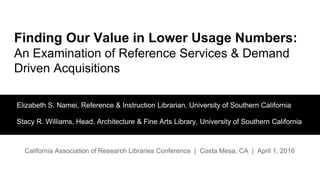 Finding Our Value in Lower Usage Numbers:
An Examination of Reference Services & Demand
Driven Acquisitions
Elizabeth S. Namei, Reference & Instruction Librarian, University of Southern California
Stacy R. Williams, Head, Architecture & Fine Arts Library, University of Southern California
California Association of Research Libraries Conference | Costa Mesa, CA | April 1, 2016
 