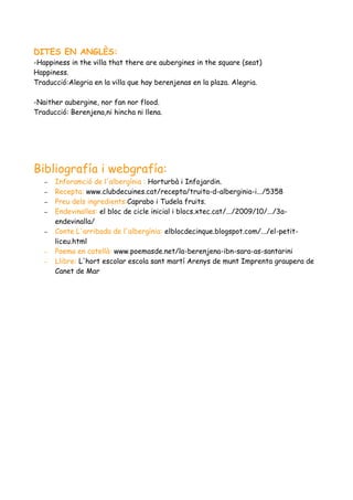 DITES EN ANGLÈS:
-Happiness in the villa that there are aubergines in the square (seat)
Happiness.
Traducció:Alegria en la villa que hay berenjenas en la plaza. Alegria.

-Naither aubergine, nor fan nor flood.
Traducció: Berenjena,ni hincha ni llena.




Bibliografía i webgrafía:
   –   Inforamció de l'albergínia : Horturbà i Infojardin.
   –   Recepta: www.clubdecuines.cat/recepta/truita-d-alberginia-i.../5358
   –   Preu dels ingredients:Caprabo i Tudela fruits.
   –   Endevinalles: el bloc de cicle inicial i blocs.xtec.cat/.../2009/10/.../3a-
       endevinalla/
   –   Conte L'arribada de l'albergínia: elblocdecinque.blogspot.com/.../el-petit-
       liceu.html
   –   Poema en catellà: www.poemasde.net/la-berenjena-ibn-sara-as-santarini
   –   Llibre: L'hort escolar escola sant martí Arenys de munt Imprenta graupera de
       Canet de Mar
 