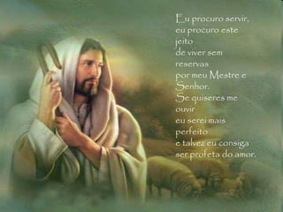 Eu procuro servir, eu procuro este jeito de viver sem reservas por meu Mestre e Senhor. Se quiseres me ouvir eu serei mais perfeito e talvez eu consiga ser profeta do amor.  Eu procuro servir, eu procuro este jeito de viver sem reservas por meu Mestre e Senhor. Se quiseres me ouvir eu serei mais perfeito e talvez eu consiga ser profeta do amor.  