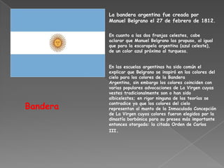 La bandera argentina fue creada por
          Manuel Belgrano el 27 de febrero de 1812.

          En cuanto a las dos franjas celestes, cabe
          aclarar que Manuel Belgrano las propuso, al igual
          que para la escarapela argentina (azul celeste),
          de un color azul próximo al turquesa.


          En las escuelas argentinas ha sido común el
          explicar que Belgrano se inspiró en los colores del
          cielo para los colores de la Bandera
          Argentina, sin embargo los colores coinciden con
          varias populares advocaciones de La Virgen cuyas
          vestes tradicionalmente son o han sido
          albicelestes; en rigor ninguna de las teorías se

Bandera   contradice ya que los colores del cielo
          representan al manto de la Inmaculada Concepción
          de La Virgen cuyos colores fueron elegidos por la
          dinastía borbónica para su presea más importante
          entonces otorgada: la citada Orden de Carlos
          III.
 