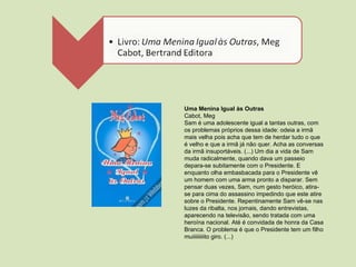 Uma Menina Igual às Outras Cabot, Meg Sam é uma adolescente igual a tantas outras, com os problemas próprios dessa idade: odeia a irmã mais velha pois acha que tem de herdar tudo o que é velho e que a irmã já não quer. Acha as conversas da irmã insuportáveis. (...) Um dia a vida de Sam muda radicalmente, quando dava um passeio depara-se subitamente com o Presidente. E enquanto olha embasbacada para o Presidente vê um homem com uma arma pronto a disparar. Sem pensar duas vezes, Sam, num gesto heróico, atira-se para cima do assassino impedindo que este atire sobre o Presidente. Repentinamente Sam vê-se nas luzes da ribalta, nos jornais, dando entrevistas, aparecendo na televisão, sendo tratada com uma heroína nacional. Até é convidada de honra da Casa Branca. O problema é que o Presidente tem um filho muiiiiiiiiito giro. (...) 