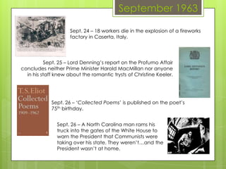 September 1963
Sept. 24 – 18 workers die in the explosion of a fireworks
factory in Caserta, Italy.
Sept. 25 – Lord Denning’s report on the Profumo Affair
concludes neither Prime Minister Harold MacMillan nor anyone
in his staff knew about the romantic trysts of Christine Keeler.
Sept. 26 – ‘Collected Poems’ is published on the poet’s
75th birthday.
Sept. 26 – A North Carolina man rams his
truck into the gates of the White House to
warn the President that Communists were
taking over his state. They weren’t…and the
President wasn’t at home.
 