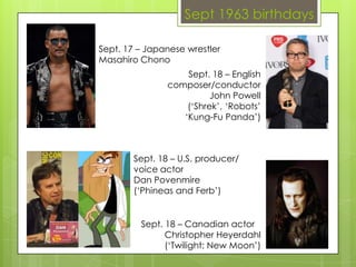 Sept 1963 birthdays
Sept. 18 – English
composer/conductor
John Powell
(‘Shrek’, ‘Robots’
‘Kung-Fu Panda’)
Sept. 18 – U.S. producer/
voice actor
Dan Povenmire
(‘Phineas and Ferb’)
Sept. 18 – Canadian actor
Christopher Heyerdahl
(‘Twilight: New Moon’)
Sept. 17 – Japanese wrestler
Masahiro Chono
 