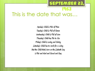 This is the date that was…
September 23,
1963
Monday’s Child is Fair of Face
Tuesday’s Child is Full of Grace
Wednesday’s Child is Full of Woe
Thursday’s Child has Far to Go
Friday’s Child is Loving and Giving
Saturday’s Child has to Work for a Living
But the Child that’s born on the Sabbath Day
Is Fair and Kind and Good and Gay
 