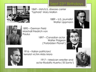Sept 23rd Birthdays
1869 – Irish/U.S. disease carrier
‘Typhoid’ Mary Mallon
1889 – U.S. journalist
Walter Lippmann
1890 – German Field
Marshall Friedrich von
Paulus
1897 – Canadian actor
Walter Pidgeon
(‘Forbidden Planet’)
1916 – Italian politician/
terrorist victim Aldo Moro
1917 – Mexican wrestler and
actor Rodolfo Huerta (‘El Santo’)
 