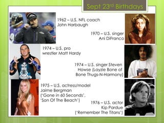 Sept 23rd Birthdays
1970 – U.S. singer
Ani DiFranco
1974 – U.S. pro
wrestler Matt Hardy
1975 – U.S. actress/model
Jaime Bergman
(‘Gone in 60 Seconds’,
‘Son Of The Beach’)
1976 – U.S. actor
Kip Pardue
(‘Remember The Titans’)
1974 – U.S. singer Steven
Howse (Layzie Bone of
Bone Thugs-N-Harmony)
1962 – U.S. NFL coach
John Harbaugh
 