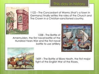This day in history
1122 – The Concordant of Worms (that’s a town in
Germany) finally settles the roles of the Church and
The Crown in a Christian-sanctioned country.
1338 - The Battle of
Arnemuiden, the first naval battle of the
Hundred Years War and the first naval
battle to use artillery
1459 – The Battle of Blore Heath, the first major
fight of the English War of the Roses.
 