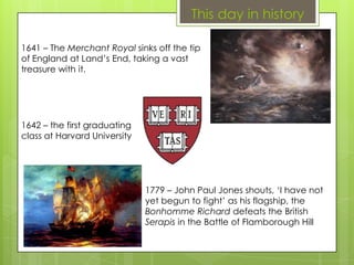 This day in history
1641 – The Merchant Royal sinks off the tip
of England at Land’s End, taking a vast
treasure with it.
1642 – the first graduating
class at Harvard University
1779 – John Paul Jones shouts, ‘I have not
yet begun to fight’ as his flagship, the
Bonhomme Richard defeats the British
Serapis in the Battle of Flamborough Hill
 