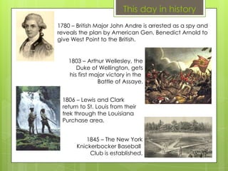 This day in history
1780 – British Major John Andre is arrested as a spy and
reveals the plan by American Gen. Benedict Arnold to
give West Point to the British.
1803 – Arthur Wellesley, the
Duke of Wellington, gets
his first major victory in the
Battle of Assaye.
1806 – Lewis and Clark
return to St. Louis from their
trek through the Louisiana
Purchase area.
1845 – The New York
Knickerbocker Baseball
Club is established.
 