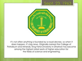 Sept. 23, 1963
It’s not often anything is founded by a royal decree, so when it
does happen, it’s big news. Originally named the College of
Petroleum and Minerals, King Fahd University in Dhahran has become
among the highest rated seats of higher education for
the fields of science and engineering.
 