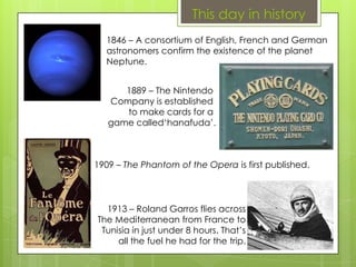 This day in history
1846 – A consortium of English, French and German
astronomers confirm the existence of the planet
Neptune.
1889 – The Nintendo
Company is established
to make cards for a
game called‘hanafuda’.
1909 – The Phantom of the Opera is first published.
1913 – Roland Garros flies across
The Mediterranean from France to
Tunisia in just under 8 hours. That’s
all the fuel he had for the trip.
 