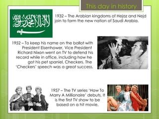 This day in history
1932 – The Arabian kingdoms of Hejaz and Nejd
join to form the new nation of Saudi Arabia.
1952 – To keep his name on the ballot with
President Eisenhower, Vice President
Richard Nixon went on TV to defend his
record while in office, including how he
got his pet spaniel, Checkers. The
‘Checkers’ speech was a great success.
1957 – The TV series ‘How To
Marry A Millionaire’ debuts. It
is the first TV show to be
based on a hit movie.
 