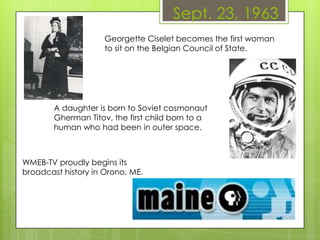Sept. 23, 1963
Georgette Ciselet becomes the first woman
to sit on the Belgian Council of State.
WMEB-TV proudly begins its
broadcast history in Orono, ME.
A daughter is born to Soviet cosmonaut
Gherman Titov, the first child born to a
human who had been in outer space.
 
