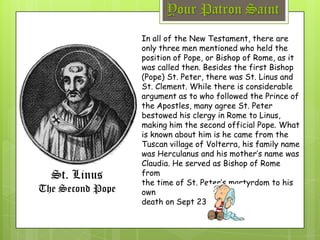 Your Patron Saint
St. Linus
The Second Pope
In all of the New Testament, there are
only three men mentioned who held the
position of Pope, or Bishop of Rome, as it
was called then. Besides the first Bishop
(Pope) St. Peter, there was St. Linus and
St. Clement. While there is considerable
argument as to who followed the Prince of
the Apostles, many agree St. Peter
bestowed his clergy in Rome to Linus,
making him the second official Pope. What
is known about him is he came from the
Tuscan village of Volterra, his family name
was Herculanus and his mother’s name was
Claudia. He served as Bishop of Rome
from
the time of St. Peter’s martyrdom to his
own
death on Sept 23, 67 A.D.
 