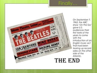 Finally…
On September 7,
1963, the ABC
show ‘On The Go’
gave U.S.
audiences their
first taste of the
years to come
with the
introduction of an
English music act
that had been
tearing up record
sales on the other
side of the
Atlantic.
The End
 