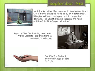 September 1963
Sept. 1 – An unidentified man walks into Lenin’s tomb
with a bomb strapped to his body and detonates it,
killing himself and causing an untold amount of
damage. The Soviet press will suppress the news
until the fall of the Soviet Union itself.
Sept. 2 – ‘The CBS Evening News with
Walter Cronkite’ expands from 15
minutes to a half-hour.
Sept 3 – The Federal
minimum wage goes to
$1.25/hr.
 