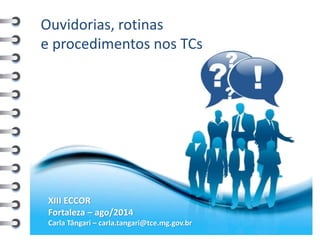 Ouvidorias, rotinas e procedimentos nos TCs 
XIII ECCOR 
Fortaleza – ago/2014 
Carla Tângari – carla.tangari@tce.mg.gov.br  