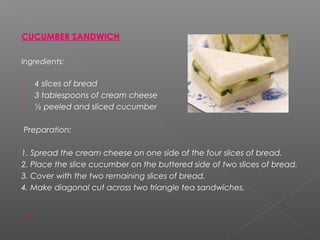 CUCUMBER SANDWICH
Ingredients:
 4 slices of bread
 3 tablespoons of cream cheese
 ½ peeled and sliced cucumber
Preparation:
1. Spread the cream cheese on one side of the four slices of bread.
2. Place the slice cucumber on the buttered side of two slices of bread.
3. Cover with the two remaining slices of bread.
4. Make diagonal cut across two triangle tea sandwiches.
 