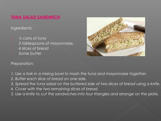 TUNA SALAD SANDWICH
Ingredients:
 ½ cans of tuna
 3 tablespoons of mayonnaise.
 4 slices of bread
 Some butter
Preparation:
1. Use a fork in a mixing bowl to mash the tuna and mayonnaise together.
2. Butter each slice of bread on one side.
3. Spread the tuna salad on the buttered side of two slices of bread using a knife.
4. Cover with the two remaining slices of bread.
5. Use a knife to cut the sandwiches into four triangles and arrange on the plate.
 